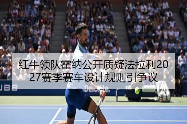 红牛领队霍纳公开质疑法拉利2027赛季赛车设计规则引争议
