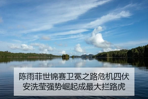 陈雨菲世锦赛卫冕之路危机四伏 安洗莹强势崛起成最大拦路虎