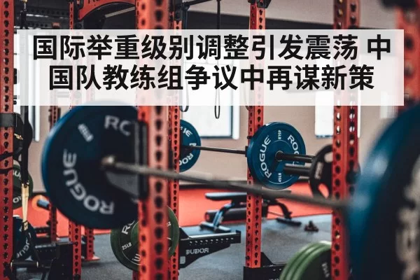 国际举重级别调整引发震荡 中国队教练组争议中再谋新策