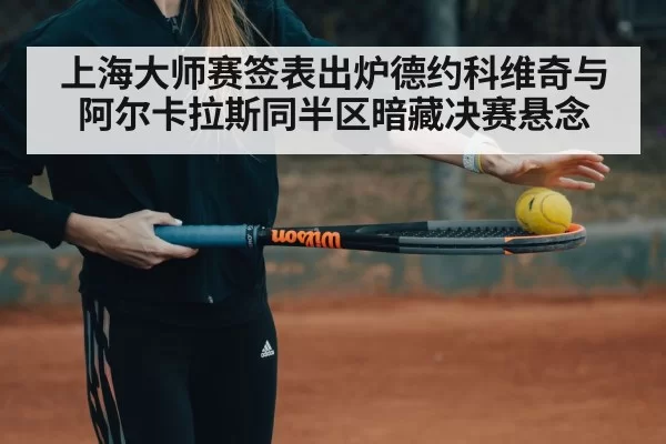 上海大师赛签表出炉德约科维奇与阿尔卡拉斯同半区暗藏决赛悬念